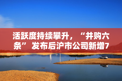 活跃度持续攀升，“并购六条” 发布后沪市公司新增74例重大资产重组