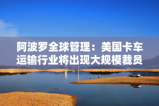 阿波罗全球管理：美国卡车运输行业将出现大规模裁员