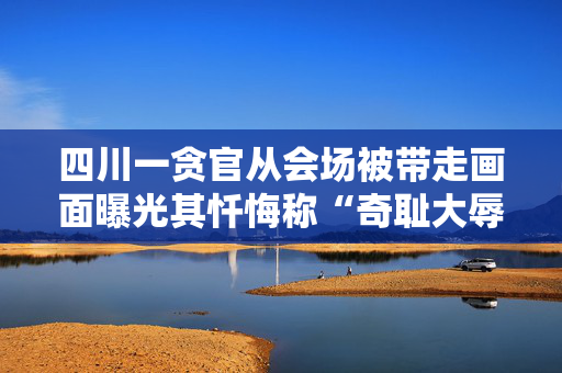 四川一贪官从会场被带走画面曝光其忏悔称“奇耻大辱”