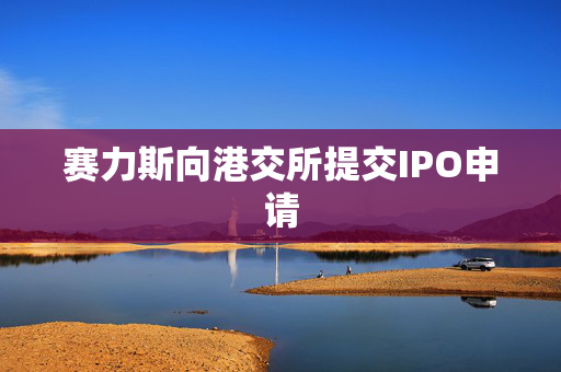赛力斯向港交所提交IPO申请
