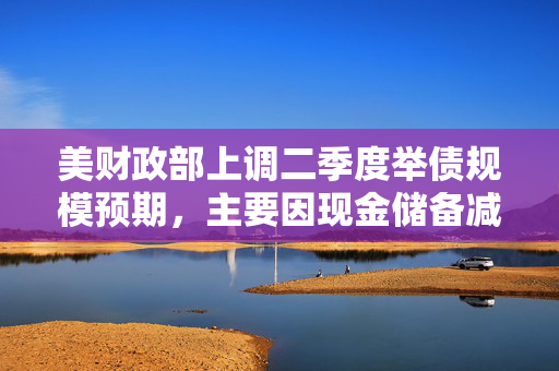 美财政部上调二季度举债规模预期，主要因现金储备减少