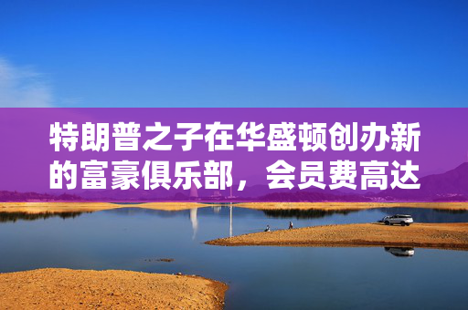特朗普之子在华盛顿创办新的富豪俱乐部，会员费高达50万美元