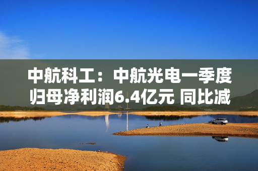 中航科工：中航光电一季度归母净利润6.4亿元 同比减少14.78%