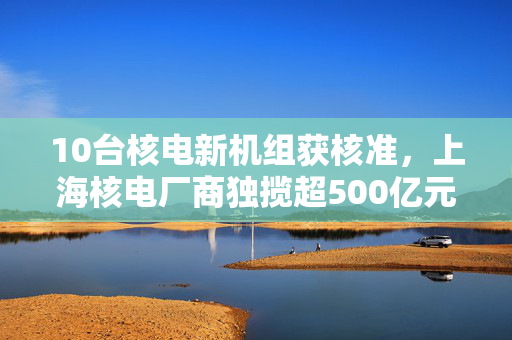10台核电新机组获核准，上海核电厂商独揽超500亿元订单