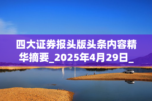 四大证券报头版头条内容精华摘要_2025年4月29日_财经新闻