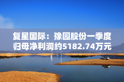 复星国际：豫园股份一季度归母净利润约5182.74万元 同比减少71.24%
