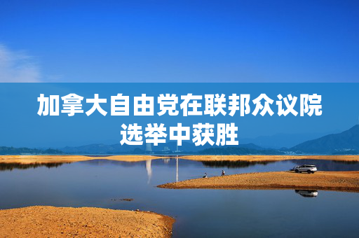 加拿大自由党在联邦众议院选举中获胜