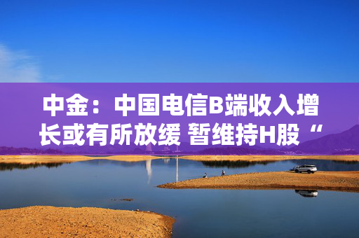 中金：中国电信B端收入增长或有所放缓 暂维持H股“跑赢行业”评级