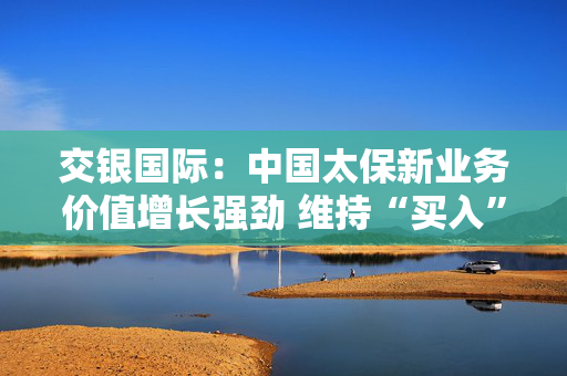 交银国际：中国太保新业务价值增长强劲 维持“买入”评级