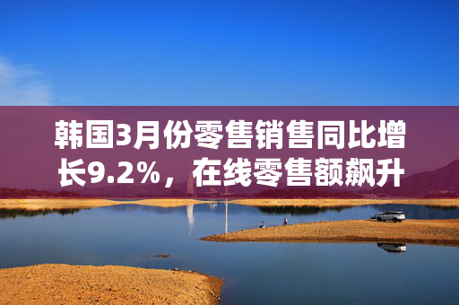 韩国3月份零售销售同比增长9.2%，在线零售额飙升19%