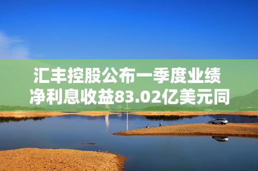 汇丰控股公布一季度业绩 净利息收益83.02亿美元同比减少4.06%