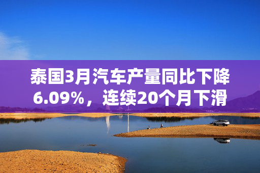 泰国3月汽车产量同比下降6.09%，连续20个月下滑