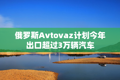 俄罗斯Avtovaz计划今年出口超过3万辆汽车