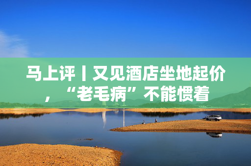 马上评丨又见酒店坐地起价，“老毛病”不能惯着