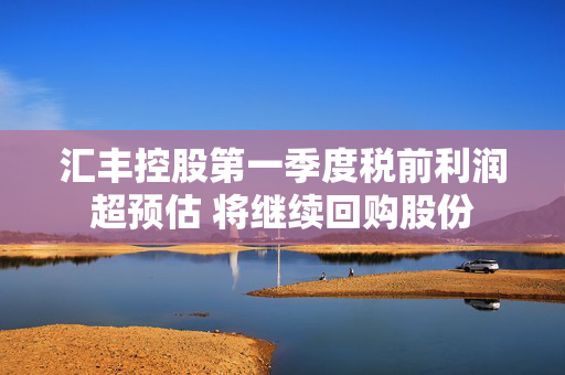 汇丰控股第一季度税前利润超预估 将继续回购股份