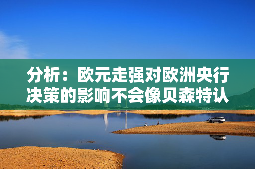 分析：欧元走强对欧洲央行决策的影响不会像贝森特认为的那么大