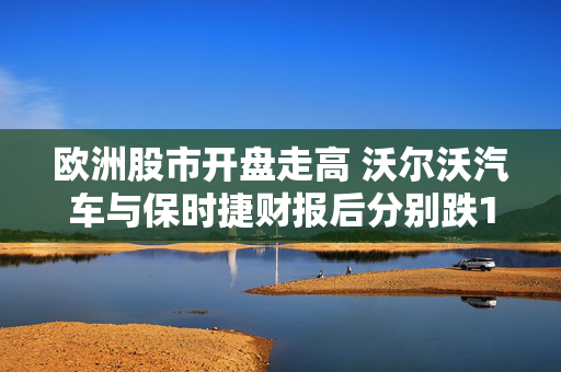 欧洲股市开盘走高 沃尔沃汽车与保时捷财报后分别跌10%和7%