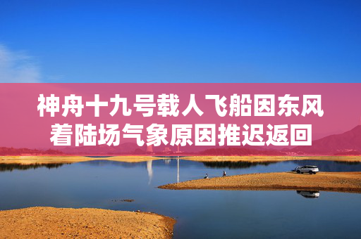 神舟十九号载人飞船因东风着陆场气象原因推迟返回