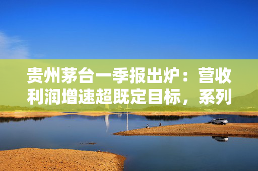 贵州茅台一季报出炉：营收利润增速超既定目标，系列酒增长亮眼，国际化市场持续发力