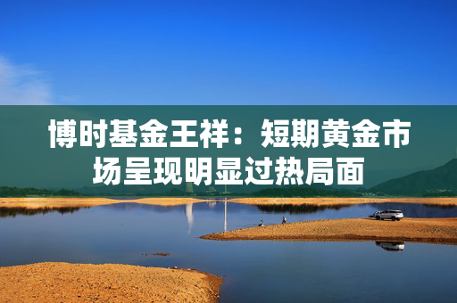 博时基金王祥：短期黄金市场呈现明显过热局面