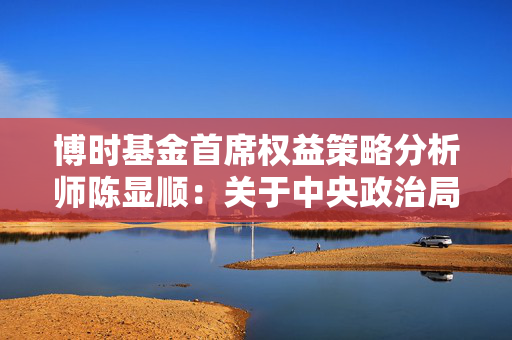 博时基金首席权益策略分析师陈显顺：关于中央政治局会议的3个问答参考
