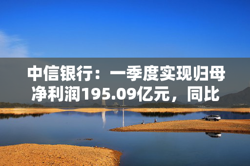 中信银行：一季度实现归母净利润195.09亿元，同比增长1.66%