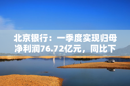北京银行：一季度实现归母净利润76.72亿元，同比下降2.44%