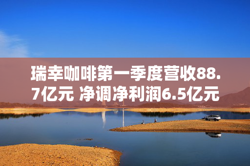 瑞幸咖啡第一季度营收88.7亿元 净调净利润6.5亿元