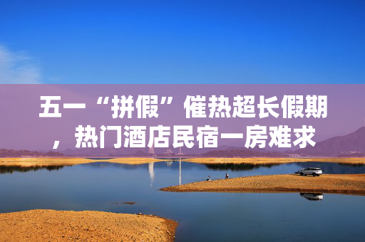 五一“拼假”催热超长假期，热门酒店民宿一房难求