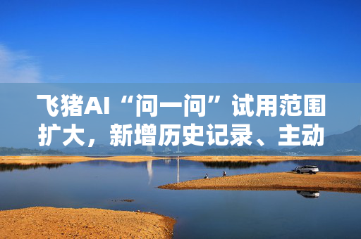 飞猪AI“问一问”试用范围扩大，新增历史记录、主动追问等功能