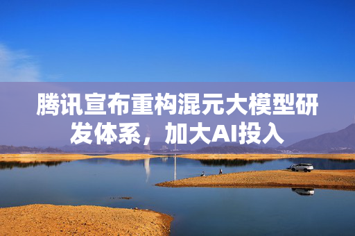 腾讯宣布重构混元大模型研发体系，加大AI投入