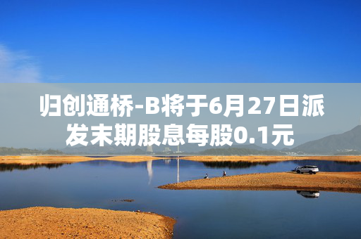 归创通桥-B将于6月27日派发末期股息每股0.1元