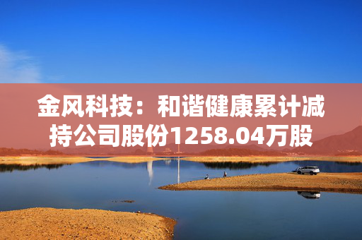 金风科技：和谐健康累计减持公司股份1258.04万股