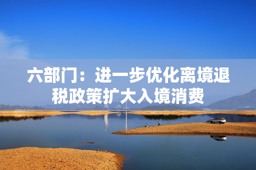 六部门：进一步优化离境退税政策扩大入境消费