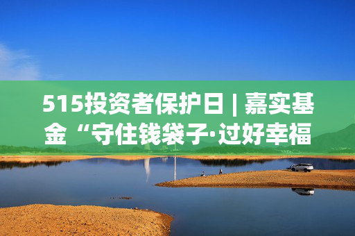 515投资者保护日 | 嘉实基金“守住钱袋子·过好幸福年”：普及金融知识 增强公众对非法集资的辨识力