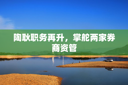 陶耿职务再升，掌舵两家券商资管