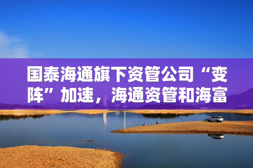 国泰海通旗下资管公司“变阵”加速，海通资管和海富通基金一把手均来自国君资管