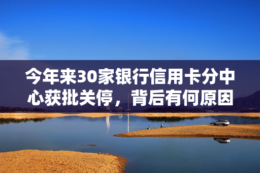 今年来30家银行信用卡分中心获批关停，背后有何原因？