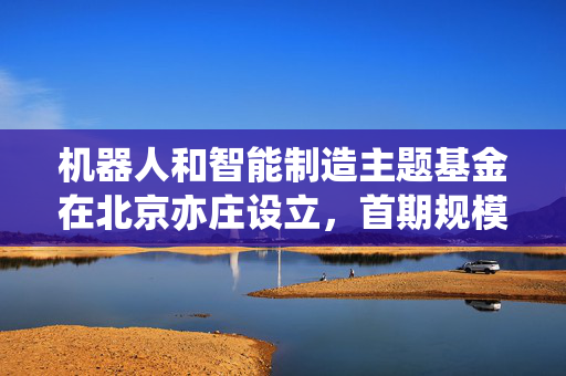 机器人和智能制造主题基金在北京亦庄设立，首期规模3亿元