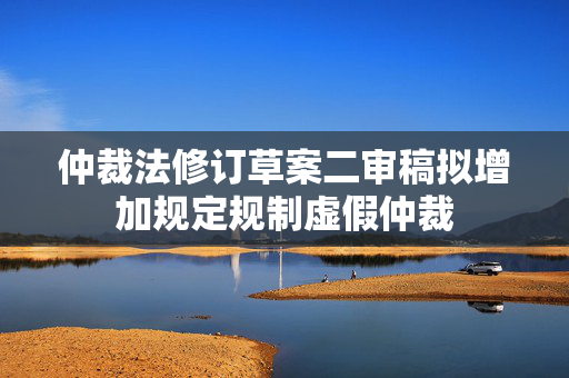 仲裁法修订草案二审稿拟增加规定规制虚假仲裁
