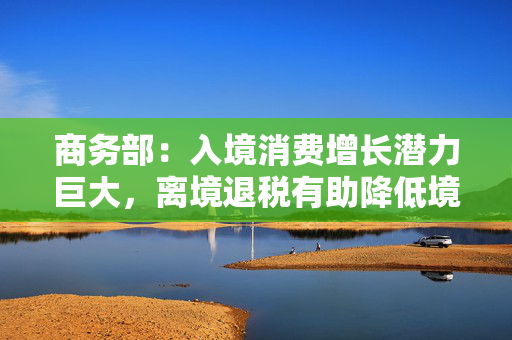 商务部：入境消费增长潜力巨大，离境退税有助降低境外旅客购物成本