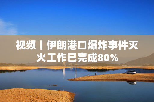 视频丨伊朗港口爆炸事件灭火工作已完成80%