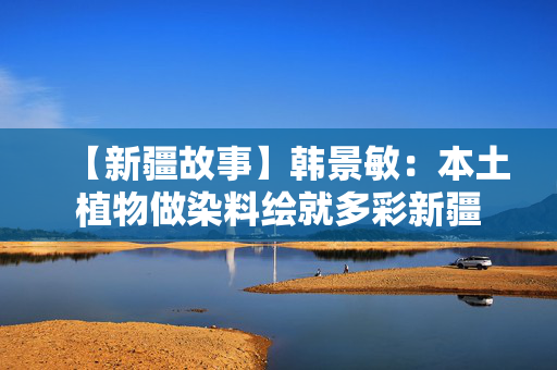 【新疆故事】韩景敏：本土植物做染料绘就多彩新疆