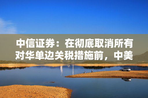 中信证券：在彻底取消所有对华单边关税措施前，中美贸易谈判可能进展有限
