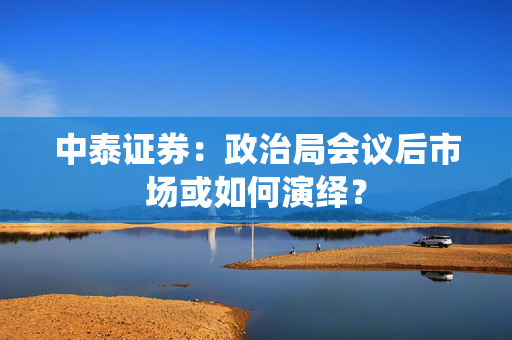 中泰证券：政治局会议后市场或如何演绎？
