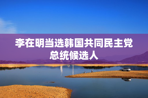 李在明当选韩国共同民主党总统候选人
