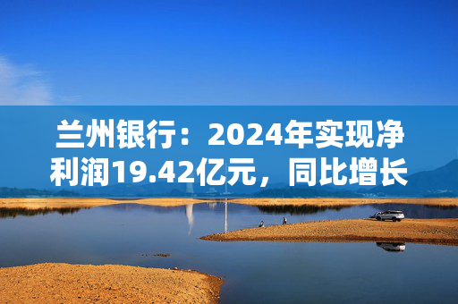兰州银行：2024年实现净利润19.42亿元，同比增长1.54%
