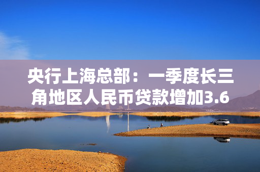 央行上海总部：一季度长三角地区人民币贷款增加3.67万亿元，同比多增1366亿元