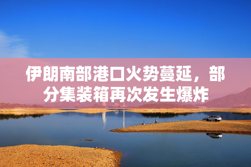 伊朗南部港口火势蔓延，部分集装箱再次发生爆炸