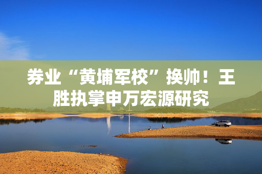 券业“黄埔军校”换帅！王胜执掌申万宏源研究
